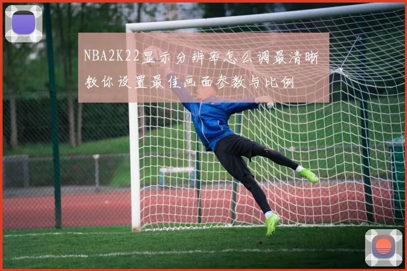 NBA2K22显示分辨率怎么调最清晰 教你设置最佳画面参数与比例