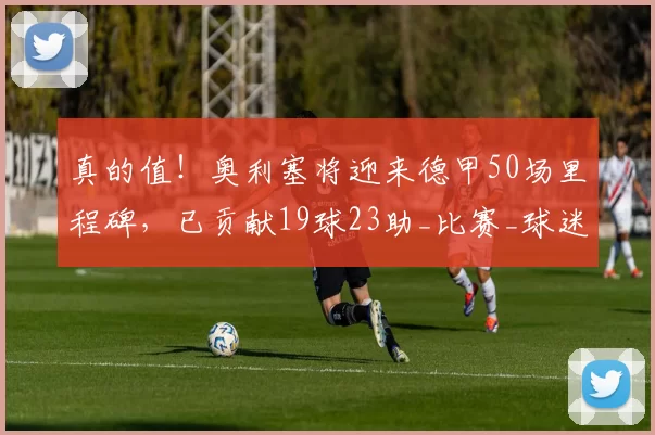 真的值！奥利塞将迎来德甲50场里程碑，已贡献19球23助_比赛_球迷_拜仁慕尼黑