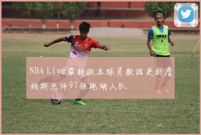 NBA Live最新版本球员数据更新詹姆斯总评97领跑湖人队