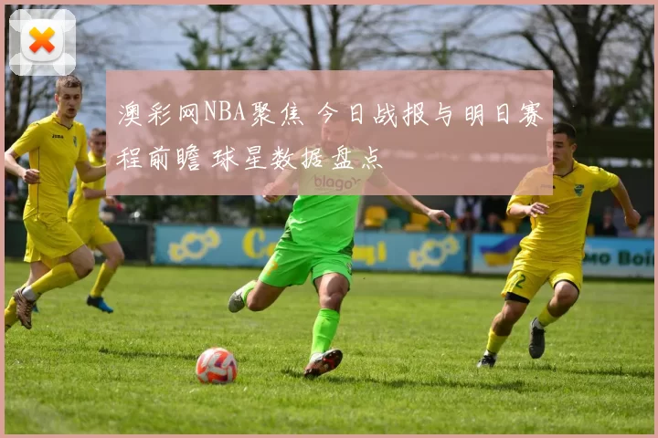 澳彩网NBA聚焦 今日战报与明日赛程前瞻 球星数据盘点