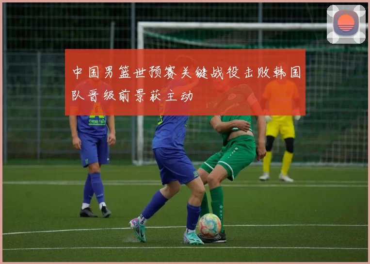 中国男篮世预赛关键战役击败韩国队晋级前景获主动