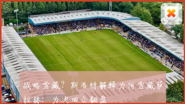 战略雪藏？斯洛特解释为何雪藏萨拉赫：为次回合翻盘