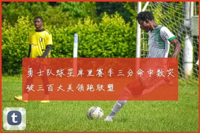 勇士队球星库里赛季三分命中数突破三百大关领跑联盟